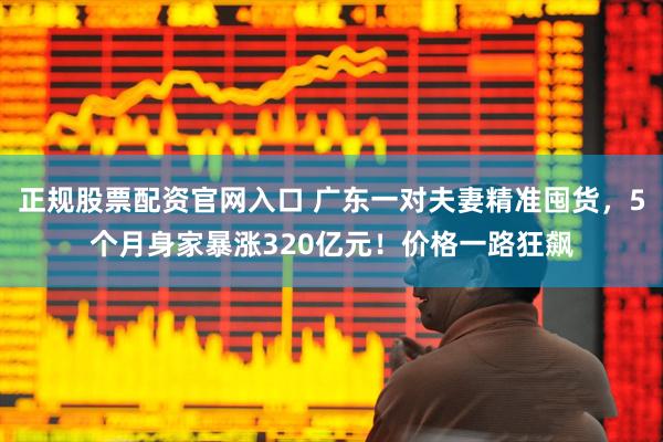 正规股票配资官网入口 广东一对夫妻精准囤货，5个月身家暴涨320亿元！价格一路狂飙